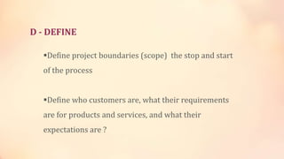 D - DEFINE
Define project boundaries (scope) the stop and start
of the process
Define who customers are, what their requirements
are for products and services, and what their
expectations are ?
 