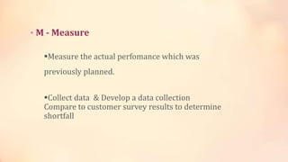 • M - Measure
Measure the actual perfomance which was
previously planned.
Collect data & Develop a data collection
Compare to customer survey results to determine
shortfall
 
