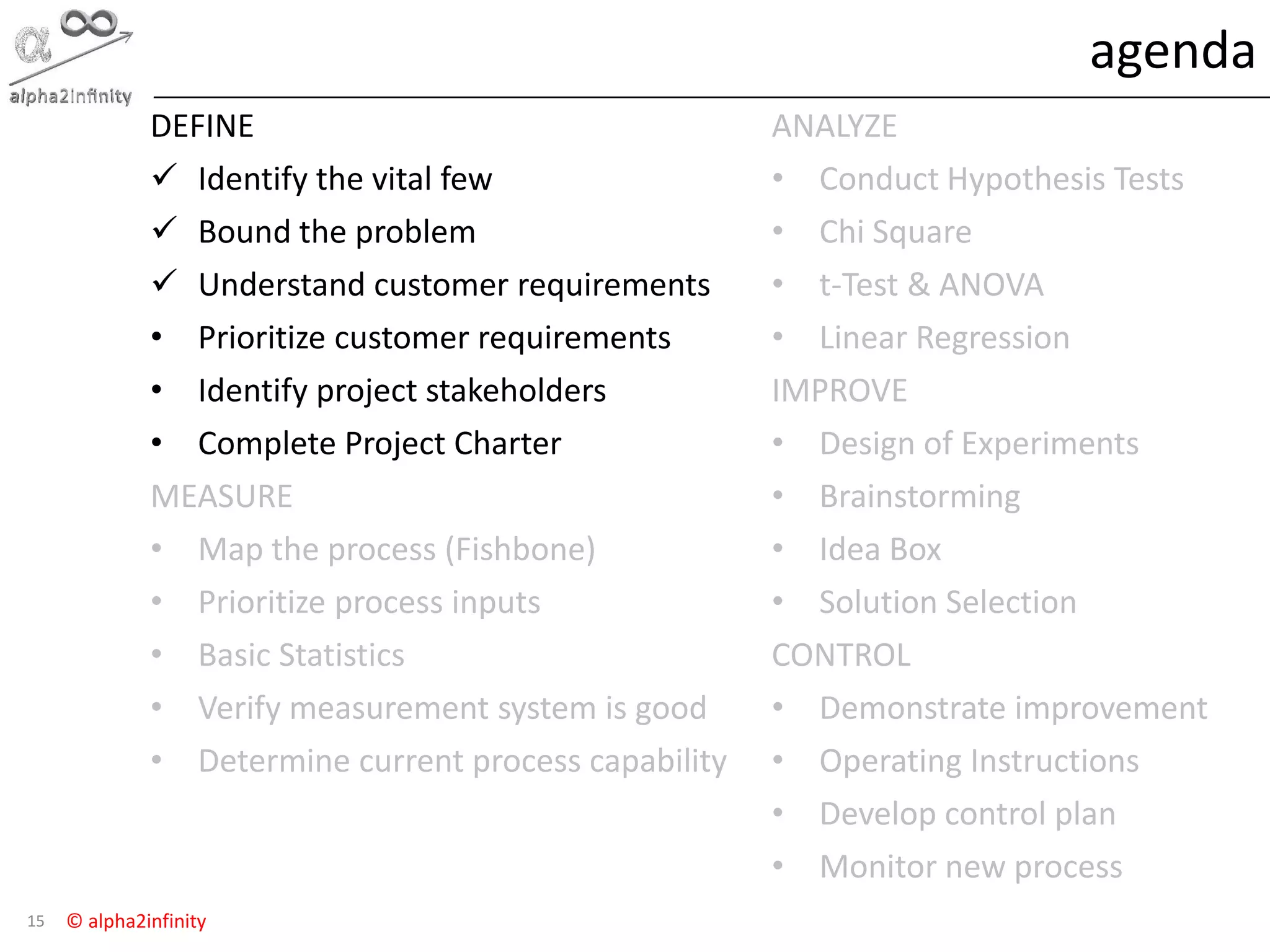 © alpha2infinity
agenda
15
DEFINE
 Identify the vital few
 Bound the problem
 Understand customer requirements
• Prioritize customer requirements
• Identify project stakeholders
• Complete Project Charter
MEASURE
• Map the process (Fishbone)
• Prioritize process inputs
• Basic Statistics
• Verify measurement system is good
• Determine current process capability
ANALYZE
• Conduct Hypothesis Tests
• Chi Square
• t-Test & ANOVA
• Linear Regression
IMPROVE
• Design of Experiments
• Brainstorming
• Idea Box
• Solution Selection
CONTROL
• Demonstrate improvement
• Operating Instructions
• Develop control plan
• Monitor new process
 