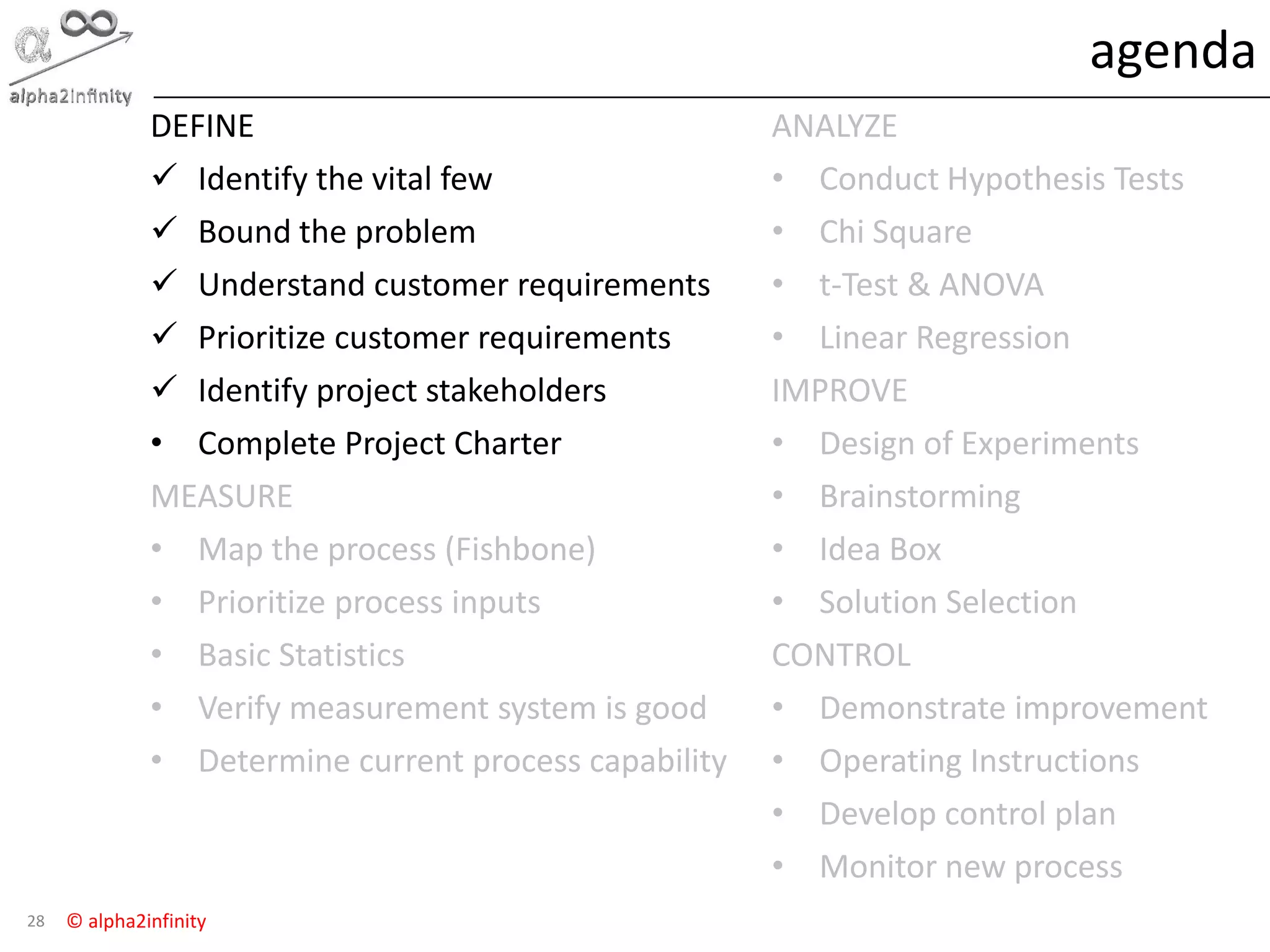 © alpha2infinity
agenda
28
DEFINE
 Identify the vital few
 Bound the problem
 Understand customer requirements
 Prioritize customer requirements
 Identify project stakeholders
• Complete Project Charter
MEASURE
• Map the process (Fishbone)
• Prioritize process inputs
• Basic Statistics
• Verify measurement system is good
• Determine current process capability
ANALYZE
• Conduct Hypothesis Tests
• Chi Square
• t-Test & ANOVA
• Linear Regression
IMPROVE
• Design of Experiments
• Brainstorming
• Idea Box
• Solution Selection
CONTROL
• Demonstrate improvement
• Operating Instructions
• Develop control plan
• Monitor new process
 
