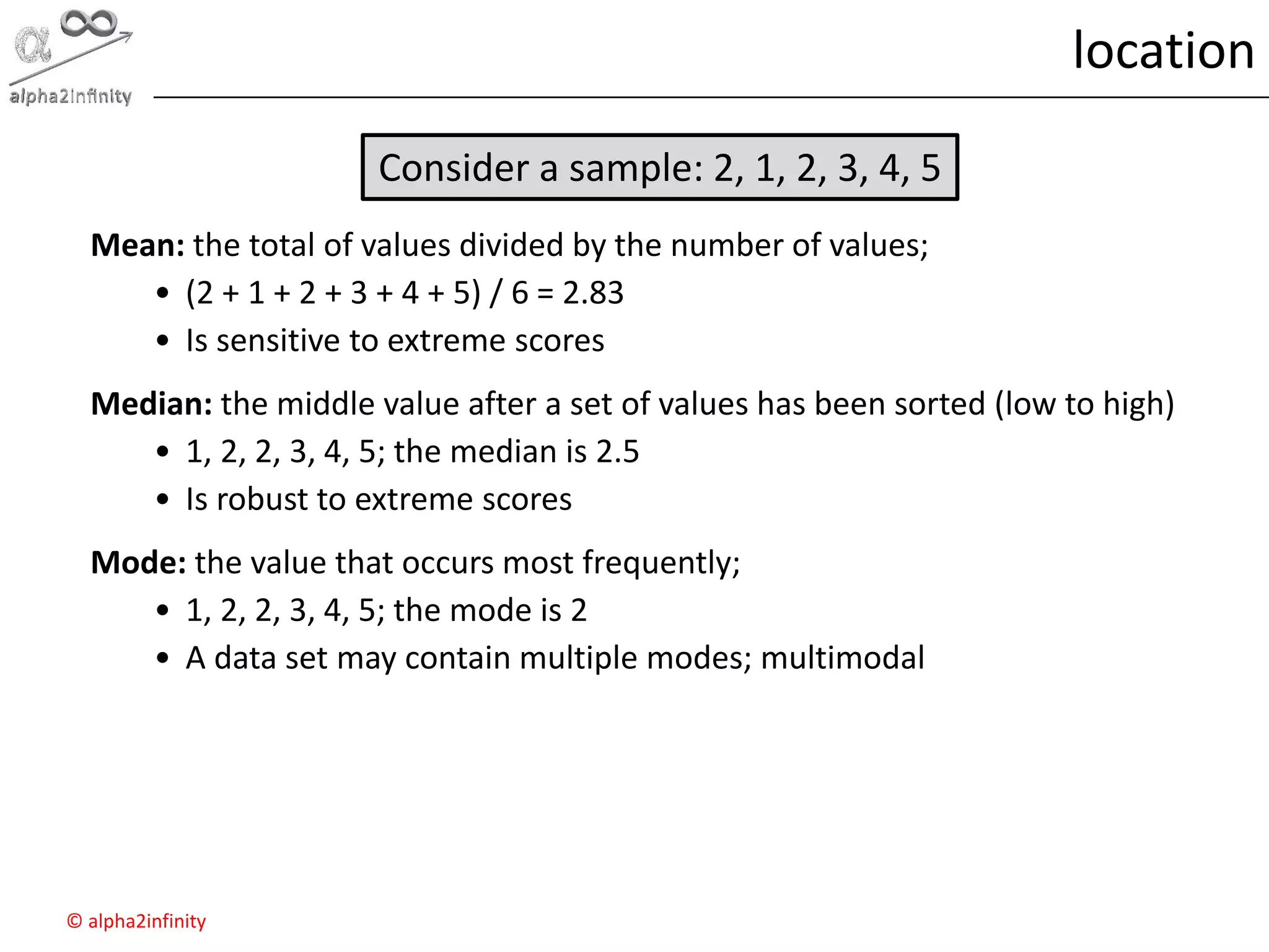 © alpha2infinity
location
Mean: the total of values divided by the number of values;
• (2 + 1 + 2 + 3 + 4 + 5) / 6 = 2.83
• Is sensitive to extreme scores
Median: the middle value after a set of values has been sorted (low to high)
• 1, 2, 2, 3, 4, 5; the median is 2.5
• Is robust to extreme scores
Mode: the value that occurs most frequently;
• 1, 2, 2, 3, 4, 5; the mode is 2
• A data set may contain multiple modes; multimodal
Consider a sample: 2, 1, 2, 3, 4, 5
 