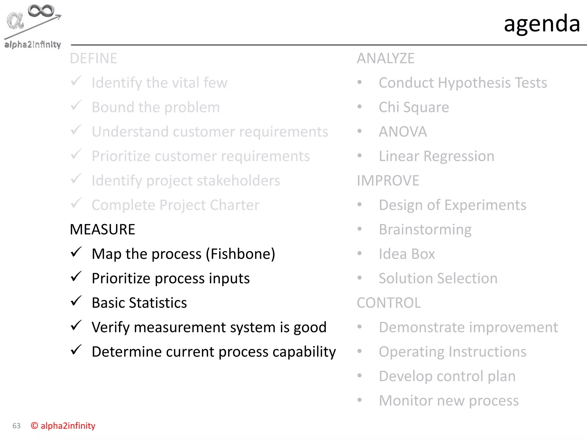 © alpha2infinity
agenda
63
DEFINE
 Identify the vital few
 Bound the problem
 Understand customer requirements
 Prioritize customer requirements
 Identify project stakeholders
 Complete Project Charter
MEASURE
 Map the process (Fishbone)
 Prioritize process inputs
 Basic Statistics
 Verify measurement system is good
 Determine current process capability
ANALYZE
• Conduct Hypothesis Tests
• Chi Square
• ANOVA
• Linear Regression
IMPROVE
• Design of Experiments
• Brainstorming
• Idea Box
• Solution Selection
CONTROL
• Demonstrate improvement
• Operating Instructions
• Develop control plan
• Monitor new process
 