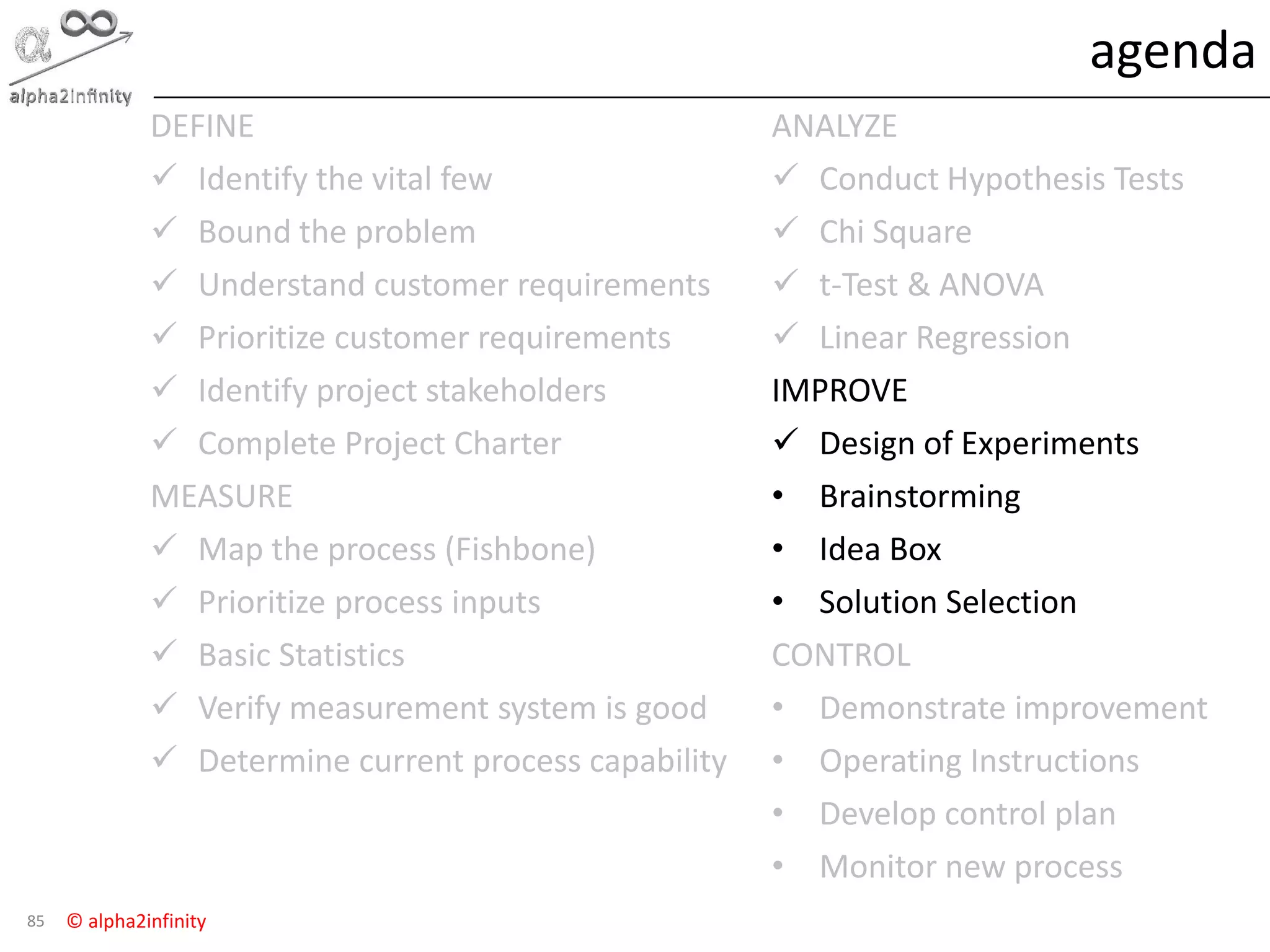 © alpha2infinity
agenda
85
DEFINE
 Identify the vital few
 Bound the problem
 Understand customer requirements
 Prioritize customer requirements
 Identify project stakeholders
 Complete Project Charter
MEASURE
 Map the process (Fishbone)
 Prioritize process inputs
 Basic Statistics
 Verify measurement system is good
 Determine current process capability
ANALYZE
 Conduct Hypothesis Tests
 Chi Square
 t-Test & ANOVA
 Linear Regression
IMPROVE
 Design of Experiments
• Brainstorming
• Idea Box
• Solution Selection
CONTROL
• Demonstrate improvement
• Operating Instructions
• Develop control plan
• Monitor new process
 
