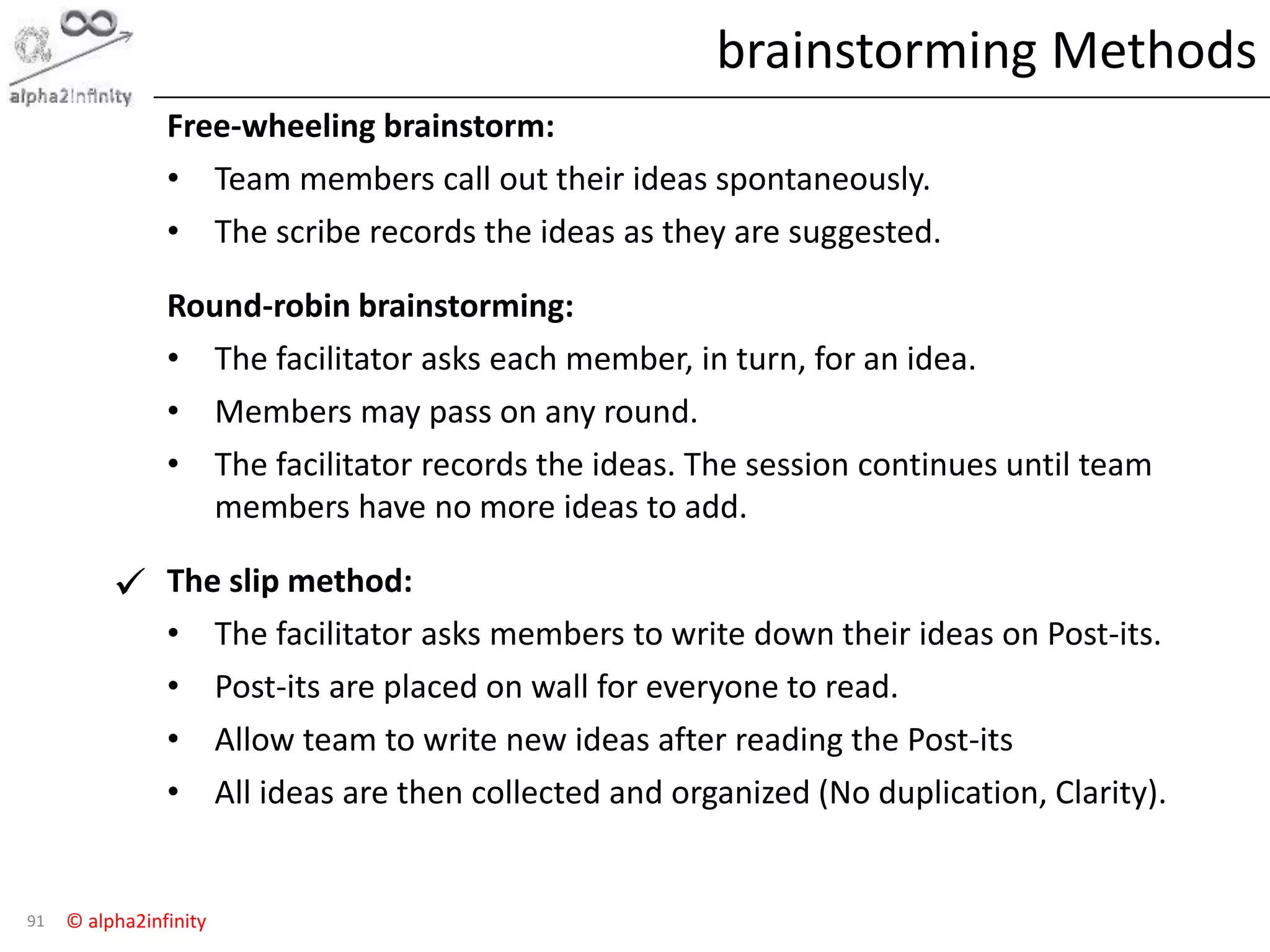 © alpha2infinity
brainstorming Methods
91
Free-wheeling brainstorm:
• Team members call out their ideas spontaneously.
• The scribe records the ideas as they are suggested.
Round-robin brainstorming:
• The facilitator asks each member, in turn, for an idea.
• Members may pass on any round.
• The facilitator records the ideas. The session continues until team
members have no more ideas to add.
The slip method:
• The facilitator asks members to write down their ideas on Post-its.
• Post-its are placed on wall for everyone to read.
• Allow team to write new ideas after reading the Post-its
• All ideas are then collected and organized (No duplication, Clarity).

 