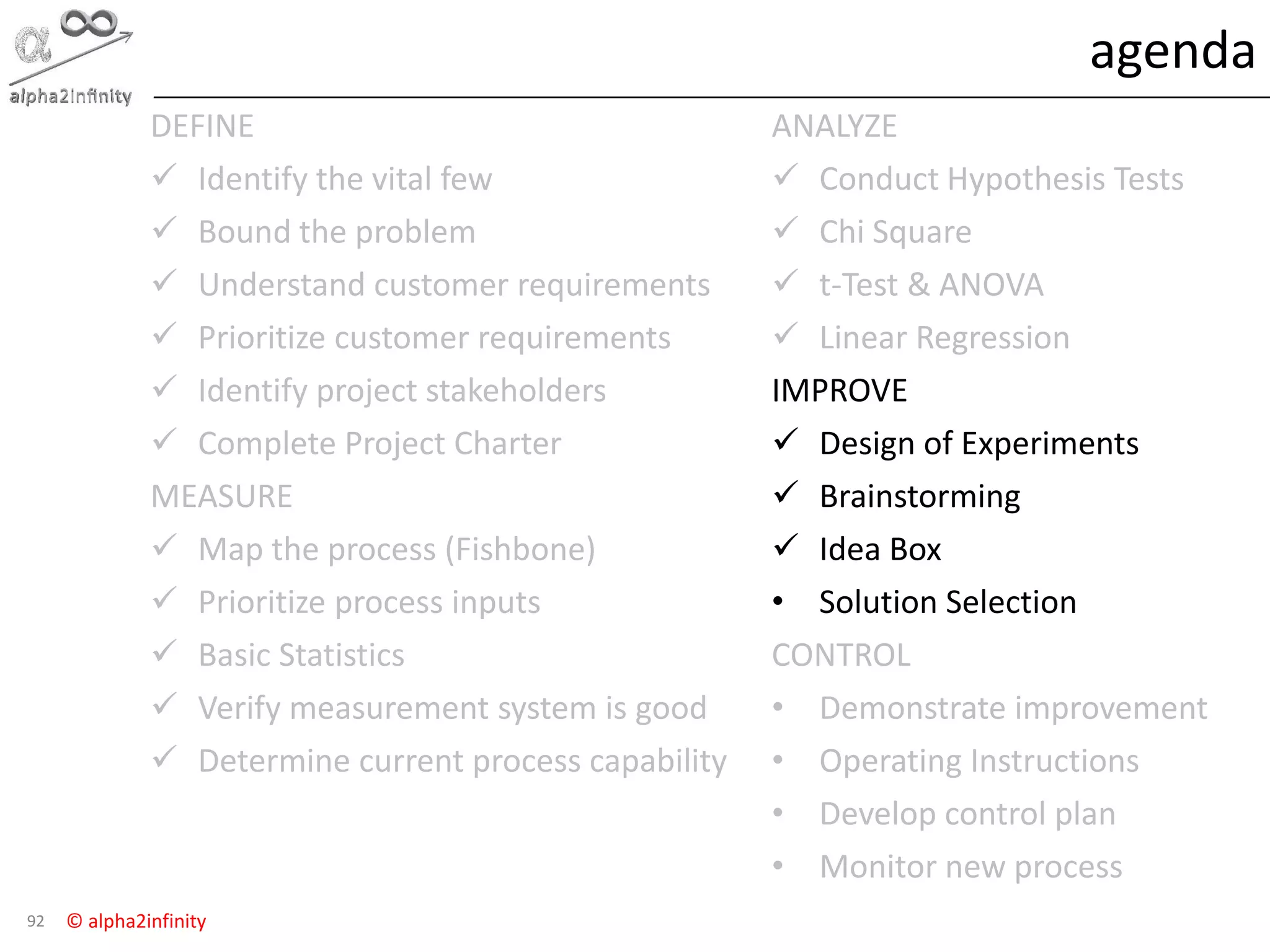 © alpha2infinity
agenda
92
DEFINE
 Identify the vital few
 Bound the problem
 Understand customer requirements
 Prioritize customer requirements
 Identify project stakeholders
 Complete Project Charter
MEASURE
 Map the process (Fishbone)
 Prioritize process inputs
 Basic Statistics
 Verify measurement system is good
 Determine current process capability
ANALYZE
 Conduct Hypothesis Tests
 Chi Square
 t-Test & ANOVA
 Linear Regression
IMPROVE
 Design of Experiments
 Brainstorming
 Idea Box
• Solution Selection
CONTROL
• Demonstrate improvement
• Operating Instructions
• Develop control plan
• Monitor new process
 