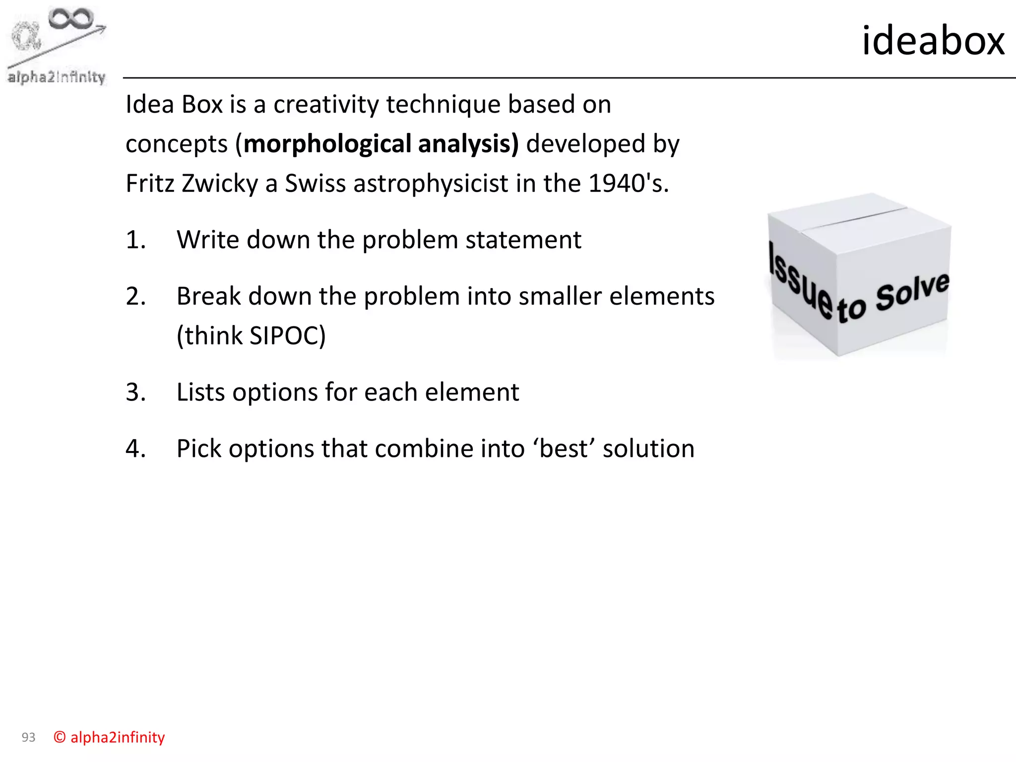 © alpha2infinity
ideabox
93
Idea Box is a creativity technique based on
concepts (morphological analysis) developed by
Fritz Zwicky a Swiss astrophysicist in the 1940's.
1. Write down the problem statement
2. Break down the problem into smaller elements
(think SIPOC)
3. Lists options for each element
4. Pick options that combine into ‘best’ solution
 