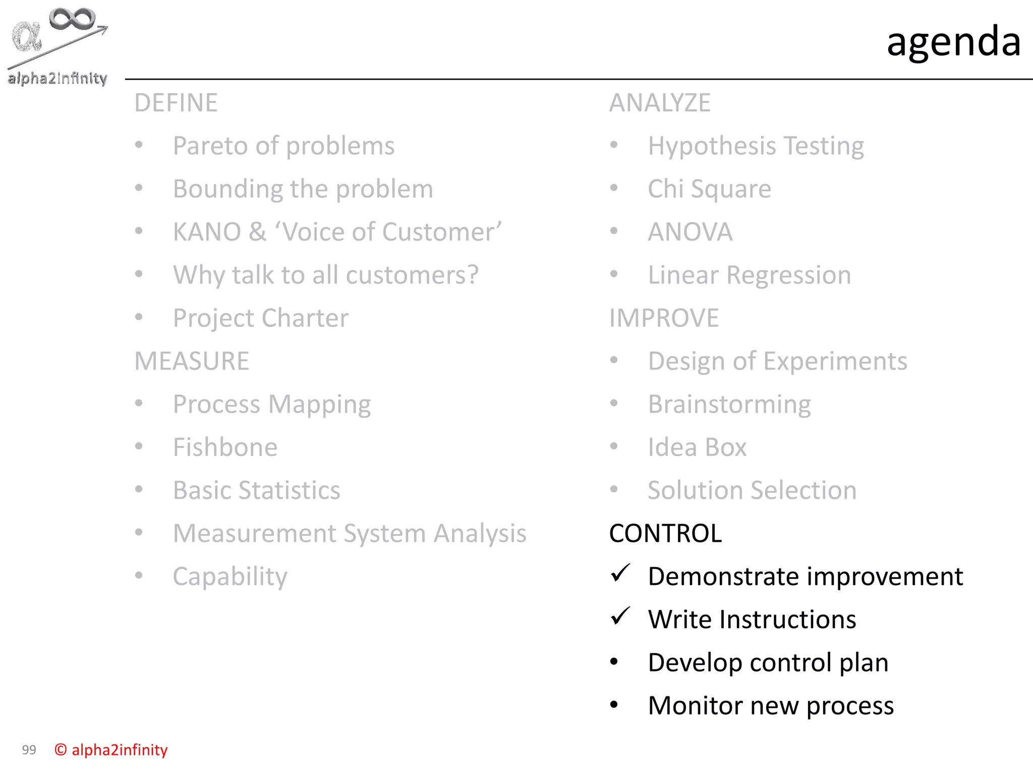 © alpha2infinity
agenda
99
DEFINE
• Pareto of problems
• Bounding the problem
• KANO & ‘Voice of Customer’
• Why talk to all customers?
• Project Charter
MEASURE
• Process Mapping
• Fishbone
• Basic Statistics
• Measurement System Analysis
• Capability
ANALYZE
• Hypothesis Testing
• Chi Square
• ANOVA
• Linear Regression
IMPROVE
• Design of Experiments
• Brainstorming
• Idea Box
• Solution Selection
CONTROL
 Demonstrate improvement
 Write Instructions
• Develop control plan
• Monitor new process
 