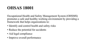 OHSAS 18001
Occupational Health and Safety Management System (OHSMS)
promotes a safe and healthy working environment by providing a
framework that helps organizations to:
• Identify and control health and safety risks
• Reduce the potential for accidents
• Aid legal compliance
• Improve overall performance
 