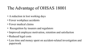 The Advantage of OHSAS 18001
• A reduction in lost working days
• Fewer workplace accidents
• Fewer medical claims
• Recognition by insurers and regulators
• Improved employee motivation, retention and satisfaction
• Reduced legal costs
• Less time and money spent on accident-related investigation and
paperwork
 