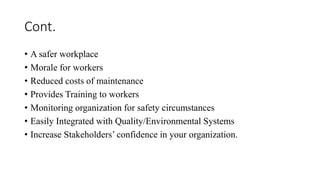 Cont.
• A safer workplace
• Morale for workers
• Reduced costs of maintenance
• Provides Training to workers
• Monitoring organization for safety circumstances
• Easily Integrated with Quality/Environmental Systems
• Increase Stakeholders’ confidence in your organization.
 