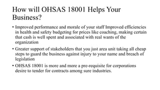 How will OHSAS 18001 Helps Your
Business?
• Improved performance and morale of your staff Improved efficiencies
in health and safety budgeting for prices like coaching, making certain
that cash is well spent and associated with real wants of the
organization
• Greater support of stakeholders that you just area unit taking all cheap
steps to guard the business against injury to your name and breach of
legislation
• OHSAS 18001 is more and more a pre-requisite for corporations
desire to tender for contracts among sure industries.
 