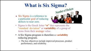 2
What is Six Sigma?
• Sigma is the Greek letter “” that represents the
“standard deviation” or variability of a group of
items from their average value.
• A Six Sigma program is therefore a variability
reducing program.
– The key objectives include improved processes, product
performance, and reliability
 Six Sigma is a reference to
a particular goal of reducing
defects to near zero.
 
