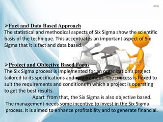 Fact and Data Based Approach
The statistical and methodical aspects of Six Sigma show the scientific
basis of the technique. This accentuates an important aspect of Six
Sigma that it is fact and data based.
Project and Objective Based Focus
The Six Sigma process is implemented for an organization’s project
tailored to its specifications and requirement. The process is flexed to
suit the requirements and conditions in which a project is operating
to get the best results.
Apart from that, the Six Sigma is also objective based.
The management needs some incentive to invest in the Six Sigma
process. It is aimed to enhance profitability and to generate financial.
 