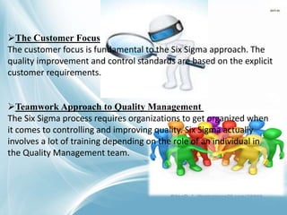 The Customer Focus
The customer focus is fundamental to the Six Sigma approach. The
quality improvement and control standards are based on the explicit
customer requirements.
Teamwork Approach to Quality Management
The Six Sigma process requires organizations to get organized when
it comes to controlling and improving quality. Six Sigma actually
involves a lot of training depending on the role of an individual in
the Quality Management team.
 