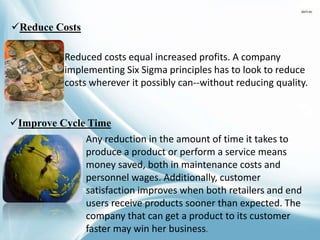 Reduce Costs
Reduced costs equal increased profits. A company
implementing Six Sigma principles has to look to reduce
costs wherever it possibly can--without reducing quality.
Improve Cycle Time
Any reduction in the amount of time it takes to
produce a product or perform a service means
money saved, both in maintenance costs and
personnel wages. Additionally, customer
satisfaction improves when both retailers and end
users receive products sooner than expected. The
company that can get a product to its customer
faster may win her business.
 