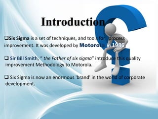 Six Sigma is a set of techniques, and tools for process
improvement. It was developed by Motorola in 1986.
 Sir Bill Smith, “ the Father of six sigma” introduce this quality
improvement Methodology to Motorola.
 Six Sigma is now an enormous 'brand' in the world of corporate
development.
Introduction
 