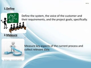 1.Define
Define the system, the voice of the customer and
their requirements, and the project goals, specifically.
2.Measure
Measure key aspects of the current process and
collect relevant data.
 