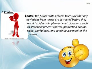 5.Control
Control the future state process to ensure that any
deviations from target are corrected before they
result in defects. Implement control systems such
as statistical process control, production boards,
visual workplaces, and continuously monitor the
process.
 