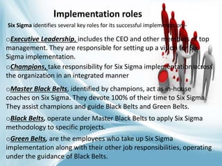 Implementation roles
Six Sigma identifies several key roles for its successful implementation:-
oExecutive Leadership, includes the CEO and other members of top
management. They are responsible for setting up a vision for Six
Sigma implementation.
oChampions, take responsibility for Six Sigma implementation across
the organization in an integrated manner
oMaster Black Belts, identified by champions, act as in-house
coaches on Six Sigma. They devote 100% of their time to Six Sigma.
They assist champions and guide Black Belts and Green Belts.
oBlack Belts, operate under Master Black Belts to apply Six Sigma
methodology to specific projects.
oGreen Belts, are the employees who take up Six Sigma
implementation along with their other job responsibilities, operating
under the guidance of Black Belts.
 