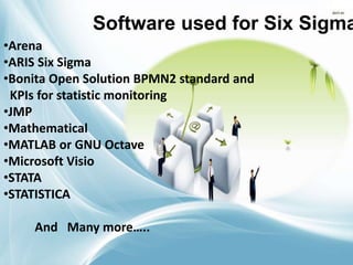 Software used for Six Sigma
•Arena
•ARIS Six Sigma
•Bonita Open Solution BPMN2 standard and
KPIs for statistic monitoring
•JMP
•Mathematical
•MATLAB or GNU Octave
•Microsoft Visio
•STATA
•STATISTICA
And Many more…..
 
