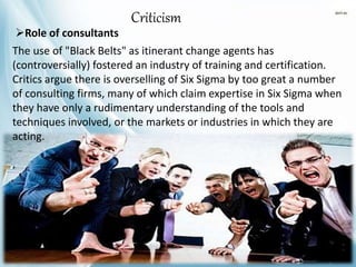 Criticism
The use of "Black Belts" as itinerant change agents has
(controversially) fostered an industry of training and certification.
Critics argue there is overselling of Six Sigma by too great a number
of consulting firms, many of which claim expertise in Six Sigma when
they have only a rudimentary understanding of the tools and
techniques involved, or the markets or industries in which they are
acting.
Role of consultants
 