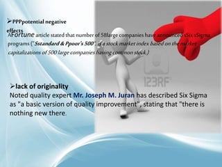 PPPpotential negative
effects
AFortune article stated that numberof 58large companies have announced sSix sSigma
programs (”Sstandard&Ppoor's500“,isastockmarketindexbasedonthemarket
capitalizations of500largecompanieshavingcommonstock.)
lack of originality
Noted quality expert Mr. Joseph M. Juran has described Six Sigma
as "a basic version of quality improvement", stating that "there is
nothing new there.
 