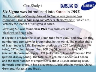 Case Study 1
Six Sigma was introduced into Korea in 1997.
The First National Quality Prize of Six Sigma was given to two
companies. One is Samsung and other is LG electronics ; which are
virtually the leader of six sigma in Korea.
Samsung SDI was founded in 1970 as a producer of the
black/white Braun tube.
It began to produce the color Braun tube from 1980, and now it is the
number one company for braun tubes in the world. The market share
of Braun tubes is 22%. The major products are CDT (color display
tube), CPT (color picture tube), LCD (liquid crystal display), VFD
(vacuum fluorescent display), C/F (color filter), li-ion battery and PDP
(plasma display panel). The total sales volume is about $4.4 billion
and the total number of employees is about 18,000 including 8,000
domestic employees. It has six overseas subsidiaries in Mexico, China,
Germany, Malaysia and Brazil.
 