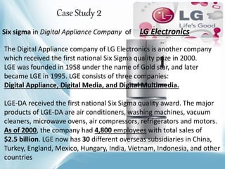Six sigma in Digital Appliance Company of LG Electronics
The Digital Appliance company of LG Electronics is another company
which received the first national Six Sigma quality prize in 2000.
LGE was founded in 1958 under the name of Gold star, and later
became LGE in 1995. LGE consists of three companies:
Digital Appliance, Digital Media, and Digital Multimedia.
LGE-DA received the first national Six Sigma quality award. The major
products of LGE-DA are air conditioners, washing machines, vacuum
cleaners, microwave ovens, air compressors, refrigerators and motors.
As of 2000, the company had 4,800 employees with total sales of
$2.5 billion. LGE now has 30 different overseas subsidiaries in China,
Turkey, England, Mexico, Hungary, India, Vietnam, Indonesia, and other
countries
Case Study 2
 
