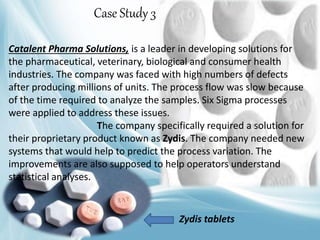 Catalent Pharma Solutions, is a leader in developing solutions for
the pharmaceutical, veterinary, biological and consumer health
industries. The company was faced with high numbers of defects
after producing millions of units. The process flow was slow because
of the time required to analyze the samples. Six Sigma processes
were applied to address these issues.
The company specifically required a solution for
their proprietary product known as Zydis. The company needed new
systems that would help to predict the process variation. The
improvements are also supposed to help operators understand
statistical analyses.
Case Study 3
Zydis tablets
 
