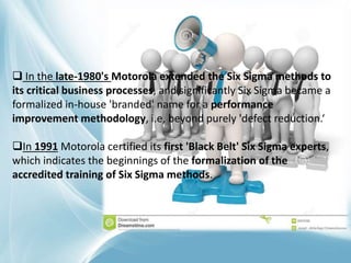  In the late-1980's Motorola extended the Six Sigma methods to
its critical business processes, and significantly Six Sigma became a
formalized in-house 'branded' name for a performance
improvement methodology, i.e, beyond purely 'defect reduction.‘
In 1991 Motorola certified its first 'Black Belt' Six Sigma experts,
which indicates the beginnings of the formalization of the
accredited training of Six Sigma methods.
 
