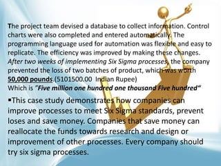 This case study demonstrates how companies can
improve processes to meet Six Sigma standards, prevent
loses and save money. Companies that save money can
reallocate the funds towards research and design or
improvement of other processes. Every company should
try six sigma processes.
The project team devised a database to collect information. Control
charts were also completed and entered automatically. The
programming language used for automation was flexible and easy to
replicate. The efficiency was improved by making these changes.
After two weeks of implementing Six Sigma processes, the company
prevented the loss of two batches of product, which was worth
50,000 pounds.(5101500.00 Indian Rupee)
Which is ”Five million one hundred one thousand Five hundred“
 
