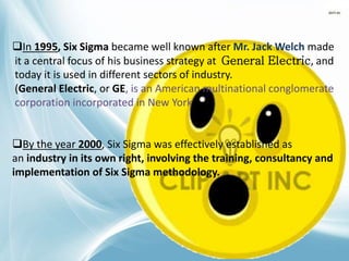 In 1995, Six Sigma became well known after Mr. Jack Welch made
it a central focus of his business strategy at General Electric, and
today it is used in different sectors of industry.
(General Electric, or GE, is an American multinational conglomerate
corporation incorporated in New York )
By the year 2000, Six Sigma was effectively established as
an industry in its own right, involving the training, consultancy and
implementation of Six Sigma methodology.
 