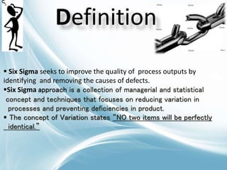 Definition
 Six Sigma seeks to improve the quality of process outputs by
identifying and removing the causes of defects.
Six Sigma approach is a collection of managerial and statistical
concept and techniques that focuses on reducing variation in
processes and preventing deficiencies in product.
 The concept of Variation states “NO two items will be perfectly
identical.”
 