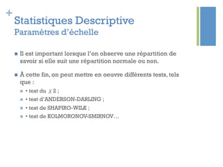 +
Statistiques Descriptive
Paramètres d’échelle
n  Il est important lorsque l’on observe une répartition de
savoir si elle suit une répartition normale ou non.
n  À cette fin, on peut mettre en oeuvre différents tests, tels
que :
n  • test du χ2 ;
n  • test d’ANDERSON-DARLING ;
n  • test de SHAPIRO-WILK ;
n  • test de KOLMORONOV-SMIRNOV…
 