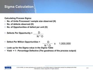 Sigma Calculation Calculating Process Sigma: No. of Units Processed / sample size observed (N) No. of defects observed (D) No. of Opportunities of defect per unit (O) Defects Per Opportunity =  Defect Per Million Opportunities = Look up for the Sigma value in the Sigma Table  Yield  = 1 - Percentage Defective (The goodness of the process output) D N * O D N * O x  1,000,000 