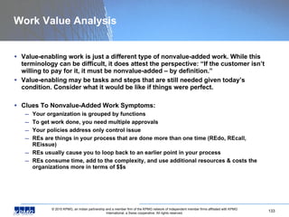 Work Value Analysis Value-enabling work is just a different type of nonvalue-added work. While this terminology can be difficult, it does attest the perspective: “If the customer isn’t willing to pay for it, it must be nonvalue-added – by definition.” Value-enabling may be tasks and steps that are still needed given today’s condition. Consider what it would be like if things were perfect.  Clues To Nonvalue-Added Work Symptoms: Your organization is grouped by functions To get work done, you need multiple approvals Your policies address only control issue REs are things in your process that are done more than one time (REdo, REcall, REissue) REs usually cause you to loop back to an earlier point in your process REs consume time, add to the complexity, and use additional resources & costs the organizations more in terms of $$s 