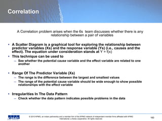 Correlation A Correlation problem arises when the 6s  team discusses whether there is any relationship between a pair of variables A Scatter Diagram is a graphical tool for exploring the relationship between predictor variables (Xs) and the response variable (Ys) (i.e., causes and the effect). The equation under consideration stands at  Y = f(x) This technique can be used to See whether the potential cause variable and the effect variable are related to one another Range Of The Predictor Variable (Xs) The range is the difference between the largest and smallest values The range of the potential cause variable should be wide enough to show possible relationships with the effect variable Irregularities In The Data Pattern Check whether the data pattern indicates possible problems in the data 
