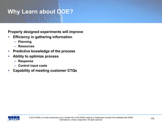 Why Learn about DOE? Properly designed experiments will improve Efficiency in gathering information Planning Resources Predictive knowledge of the process Ability to optimize process Response Control input costs Capability of meeting customer CTQs 