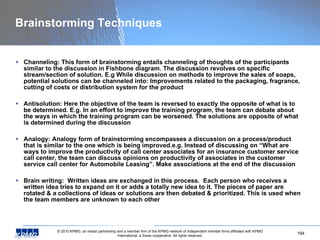 Brainstorming Techniques Channeling: This form of brainstorming entails channeling of thoughts of the participants similar to the discussion in Fishbone diagram. The discussion revolves on specific stream/section of solution. E.g While discussion on methods to improve the sales of soaps, potential solutions can be channeled into: Improvements related to the packaging, fragrance, cutting of costs or distribution system for the product Antisolution: Here the objective of the team is reversed to exactly the opposite of what is to be determined. E.g. In an effort to improve the training program, the team can debate about the ways in which the training program can be worsened. The solutions are opposite of what is determined during the discussion Analogy: Analogy form of brainstorming encompasses a discussion on a process/product that is similar to the one which is being improved.e.g. Instead of discussing on “What are ways to improve the productivity of call center associates for an insurance customer service call center, the team can discuss opinions on productivity of associates in the customer service call center for Automobile Leasing”. Make associations at the end of the discussion Brain writing:  Written ideas are exchanged in this process.  Each person who receives a written idea tries to expand on it or adds a totally new idea to it. The pieces of paper are rotated & a collections of ideas or solutions are then debated & prioritized. This is used when the team members are unknown to each other 