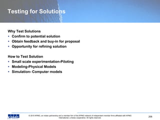 Testing for Solutions Why Test Solutions Confirm to potential solution Obtain feedback and buy-in for proposal Opportunity for refining solution How to Test Solution Small scale experimentation-Piloting Modeling-Physical Models Simulation- Computer models 