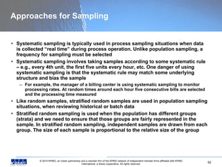 Approaches for Sampling Systematic sampling is typically used in process sampling situations when data is collected “real time” during process operation. Unlike population sampling, a frequency for sampling must be selected Systematic sampling involves taking samples according to some systematic rule – e.g., every 4th unit, the first five units every hour, etc. One danger of using systematic sampling is that the systematic rule may match some underlying structure and bias the sample For example, the manager of a billing center is using systematic sampling to monitor processing rates. At random times around each hour five consecutive bills are selected and the processing time measured Like random samples, stratified random samples are used in population sampling situations, when reviewing historical or batch data  Stratified random sampling is used when the population has different groups (strata) and we need to ensure that those groups are fairly represented in the sample. In stratified random sampling, independent samples are drawn from each group. The size of each sample is proportional to the relative size of the group 