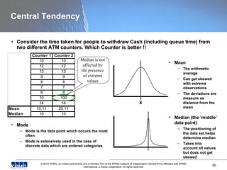 Central Tendency Consider the time taken for people to withdraw Cash (including queue time) from two different ATM counters. Which Counter is better !! Mode Mode is the data point which occurs the most often Mode is extensively used in the case of discrete data which are ordered categories Median (the ‘middle’ data point) The positioning of the data set helps determine median Takes into account all values but does not get skewed Mean The arithmetic average Can get skewed with extreme observations The deviations are measure as distance from the mean x Median is not  affected by  the presence  of extreme  values  