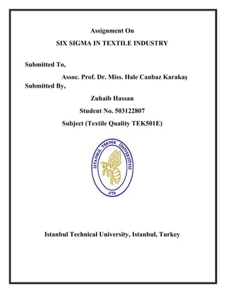 Assignment On
          SIX SIGMA IN TEXTILE INDUSTRY


Submitted To,
           Assoc. Prof. Dr. Miss. Hale Canbaz Karakaş
Submitted By,
                      Zuhaib Hassan
                  Student No. 503122807
            Subject (Textile Quality TEK501E)




      Istanbul Technical University, Istanbul, Turkey
 