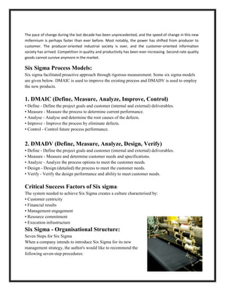 The pace of change during the last decade has been unprecedented, and the speed of change in this new
millennium is perhaps faster than ever before. Most notably, the power has shifted from producer to
customer. The producer-oriented industrial society is over, and the customer-oriented information
society has arrived. Competition in quality and productivity has been ever-increasing. Second-rate quality
goods cannot survive anymore in the market.

Six Sigma Process Models:
Six sigma facilitated proactive approach through rigorous measurement. Some six sigma models
are given below. DMAIC is used to improve the existing process and DMADV is used to employ
the new products.

1. DMAIC (Define, Measure, Analyze, Improve, Control)
• Define - Define the project goals and customer (internal and external) deliverables.
• Measure - Measure the process to determine current performance.
• Analyse - Analyse and determine the root causes of the defects.
• Improve - Improve the process by eliminate defects.
• Control - Control future process performance.


2. DMADV (Define, Measure, Analyze, Design, Verify)
• Define - Define the project goals and customer (internal and external) deliverables.
• Measure - Measure and determine customer needs and specifications.
• Analyze - Analyze the process options to meet the customer needs.
• Design - Design (detailed) the process to meet the customer needs.
• Verify - Verify the design performance and ability to meet customer needs.

Critical Success Factors of Six sigma:
The system needed to achieve Six Sigma creates a culture characterised by:
• Customer centricity
• Financial results
• Management engagement
• Resource commitment
• Execution infrastructure
Six Sigma - Organisational Structure:
Seven Steps for Six Sigma
When a company intends to introduce Six Sigma for its new
management strategy, the author's would like to recommend the
following seven-step procedures:
 