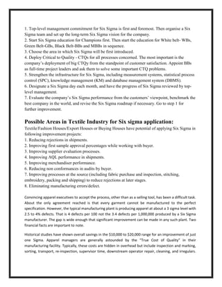 1. Top-level management commitment for Six Sigma is first and foremost. Then organise a Six
Sigma team and set up the long-term Six Sigma vision for the company.
2. Start Six Sigma education for Champions first. Then start the education for White belt- WBs,
Green Belt-GBs, Black Belt-BBs and MBBs in sequence.
3. Choose the area in which Six Sigma will be first introduced.
4. Deploy Critical to Quality - CTQs for all processes concerned. The most important is the
company’s deployment of big CTQy from the standpoint of customer satisfaction. Appoint BBs
as full-time project leaders and ask them to solve some important CTQ problems.
5. Strengthen the infrastructure for Six Sigma, including measurement systems, statistical process
control (SPC), knowledge management (KM) and database management system (DBMS).
6. Designate a Six Sigma day each month, and have the progress of Six Sigma reviewed by top-
level management.
7. Evaluate the company’s Six Sigma performance from the customers’ viewpoint, benchmark the
best company in the world, and revise the Six Sigma roadmap if necessary. Go to step 1 for
further improvement.

Possible Areas in Textile Industry for Six sigma application:
Textile/Fashion Houses/Export Houses or Buying Houses have potential of applying Six Sigma in
following improvement projects:
1. Reducing rejections in shipments.
2. Improving first sample approval percentages while working with buyer.
3. Improving supplier evaluation processes.
4. Improving AQL performance in shipments.
5. Improving merchandiser performance.
6. Reducing non conformances in audits by buyer.
7. Improving processes at the source (including fabric purchase and inspection, stitching,
embroidery, packing and shipping) to reduce rejections at later stages.
8. Eliminating manufacturing errors/defect.

Convincing apparel executives to accept the process, other than as a selling tool, has been a difficult task.
About the only agreement reached is that every garment cannot be manufactured to the perfect
specification. However, the typical manufacturing plant is producing apparel at about a 3 sigma level with
2.5 to 4% defects. That is 4 defects per 100 not the 3.4 defects per 1,000,000 produced by a Six Sigma
manufacturer. The gap is wide enough that significant improvement can be made in any such plant. Two
financial facts are important to note.

Historical studies have shown overall savings in the $10,000 to $20,000 range for an improvement of just
one Sigma. Apparel managers are generally astounded by the “True Cost of Quality” in their
manufacturing facility. Typically, these costs are hidden in overhead but include inspection and marking,
sorting, transport, re-inspection, supervisor time, downstream operator repair, cleaning, and irregulars.
 