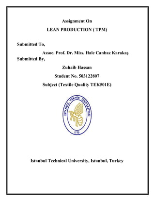 Assignment On
                LEAN PRODUCTION ( TPM)


Submitted To,
           Assoc. Prof. Dr. Miss. Hale Canbaz Karakaş
Submitted By,
                      Zuhaib Hassan
                  Student No. 503122807
            Subject (Textile Quality TEK501E)




      Istanbul Technical University, Istanbul, Turkey
 