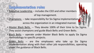 • Executive Leadership -- includes the CEO and other members
of top management.
• Champions -- take responsibility for Six Sigma implementation
across the organization in an integrated manner.
• Master Black Belts -- They devote 100% of their time to Six Sigma.
They assist champions and guide Black Belts and Green Belts.
• Black Belts -- operate under Master Black Belts to apply Six Sigma
methodology to specific projects.
• Green Belts -- are the employees who take up Six Sigma
implementation along with their other job responsibilities, operating
under the guidance of Black Belts.
 