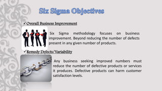✓Overall Business Improvement
Six Sigma methodology focuses on business
improvement. Beyond reducing the number of defects
present in any given number of products.
✓Remedy Defects/Variability
Any business seeking improved numbers must
reduce the number of defective products or services
it produces. Defective products can harm customer
satisfaction levels.
 