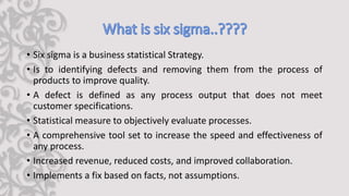 • Six sigma is a business statistical Strategy.
• Is to identifying defects and removing them from the process of
products to improve quality.
• A defect is defined as any process output that does not meet
customer specifications.
• Statistical measure to objectively evaluate processes.
• A comprehensive tool set to increase the speed and effectiveness of
any process.
• Increased revenue, reduced costs, and improved collaboration.
• Implements a fix based on facts, not assumptions.
 