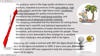 The problems were in the large quality variations in many
products, repeated occurrences of the same defects, high
quality costs(in particular, high failure costs), insufficient
unified information for quality and productivity,
manufacturing-oriented small group activities, and
infrequent use of advanced scientific methods.
The company concluded that the directions for solving these
problems lay in scientific and statistical approaches for
product quality, elimination of waste elements for process
innovation, and continuous learning system for people. These
directions in turn demanded a firm strategy for a complete
overhaul, implying a new paradigm shift to Six Sigma.
Samsung SDI made a contract with SBTI (Six Sigma Break-through
Inc.) for Six Sigma consultation in 1999. It was a one-year, $3.4 million
contract in which SBTI was supposed to help the company in every
aspect of Six Sigma.
 
